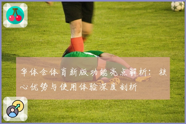 华体会体育新版功能亮点解析：核心优势与使用体验深度剖析