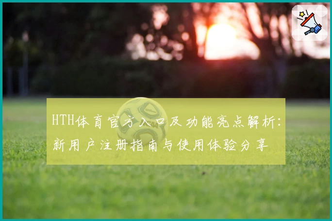 HTH体育官方入口及功能亮点解析：新用户注册指南与使用体验分享