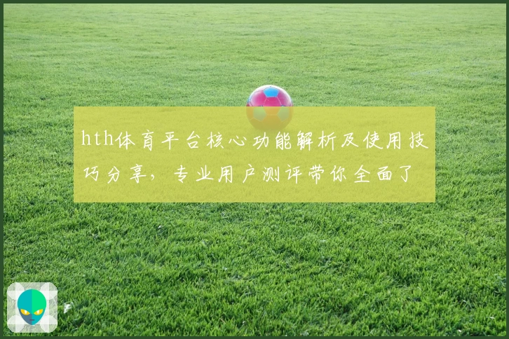 hth体育平台核心功能解析及使用技巧分享，专业用户测评带你全面了解操作体验