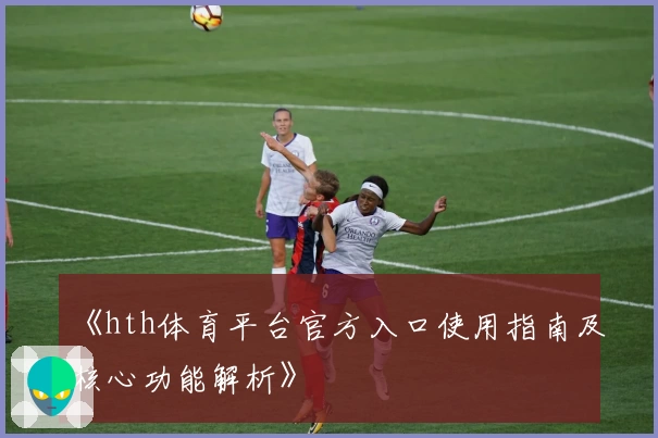 《hth体育平台官方入口使用指南及核心功能解析》