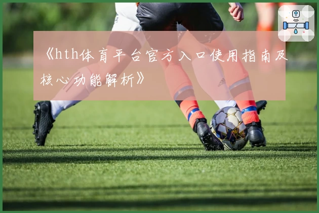 《hth体育平台官方入口使用指南及核心功能解析》