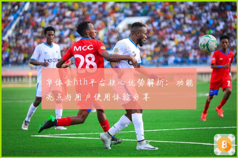 华体会hth平台核心优势解析：功能亮点与用户使用体验分享