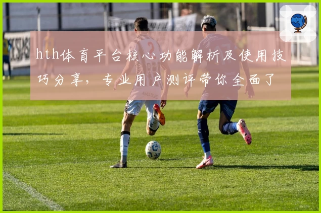 hth体育平台核心功能解析及使用技巧分享，专业用户测评带你全面了解操作体验