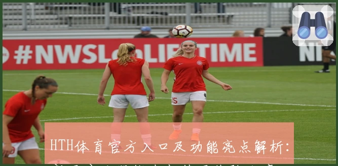 HTH体育官方入口及功能亮点解析：新用户注册指南与使用体验分享