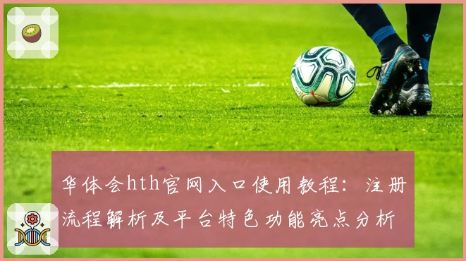 华体会hth官网入口使用教程：注册流程解析及平台特色功能亮点分析